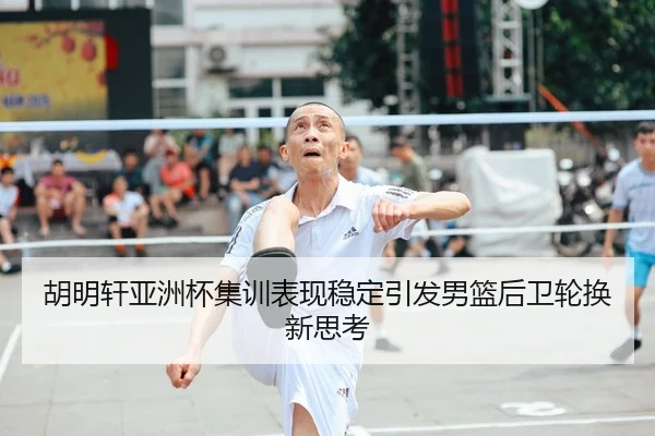 胡明轩亚洲杯集训表现稳定引发男篮后卫轮换新思考