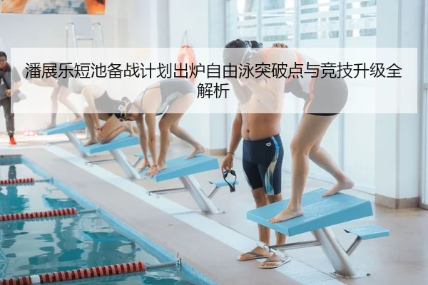 潘展乐短池备战计划出炉自由泳突破点与竞技升级全解析